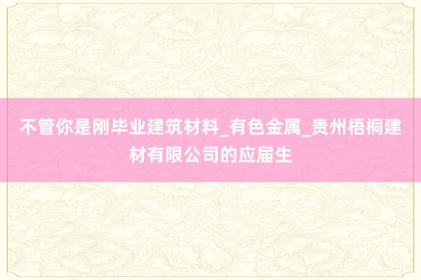 不管你是刚毕业建筑材料_有色金属_贵州梧桐建材有限公司的应届生