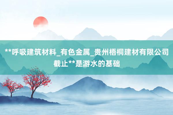 **呼吸建筑材料_有色金属_贵州梧桐建材有限公司截止**是游水的基础